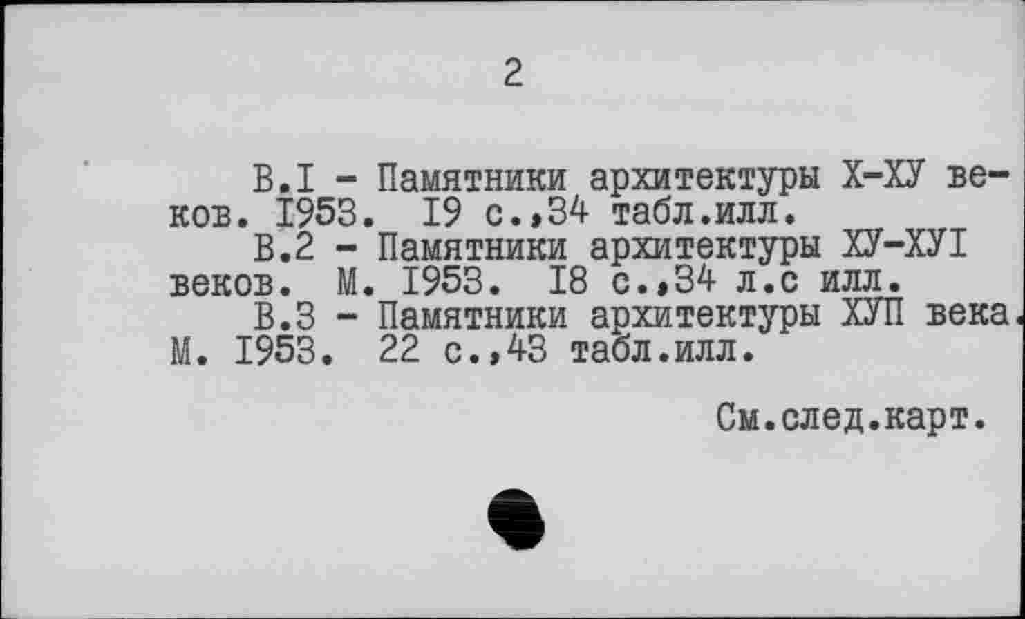 ﻿2
В.I - Памятники архитектуры Х-ХУ веков. 1953. 19 с. »34 табл.илл.
В.2 - Памятники архитектуры ХУ-ХУІ веков. М. 1953. 18 с. »34 л.с илл.
В.З - Памятники архитектуры ХУП века М. 1953. 22 с.,43 табл.илл.
См.след.карт.